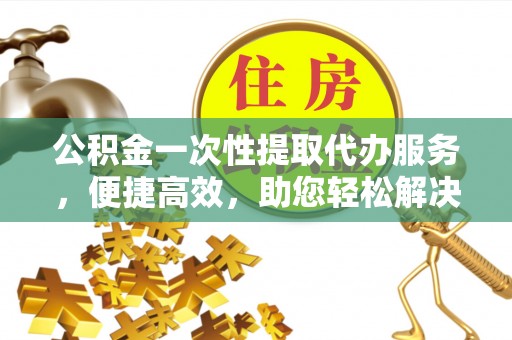 闻喜公积金一次性提取代办服务，便捷高效，助您轻松解决资金难题