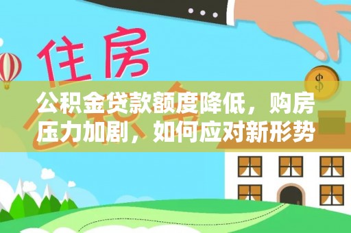 闻喜公积金贷款额度降低，购房压力加剧，如何应对新形势？