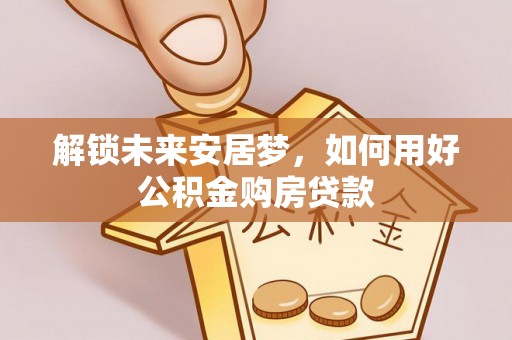 闻喜解锁未来安居梦，如何用好公积金购房贷款