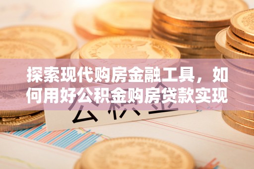 闻喜探索现代购房金融工具，如何用好公积金购房贷款实现置业梦想