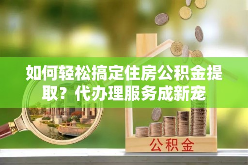 闻喜如何轻松搞定住房公积金提取？代办理服务成新宠