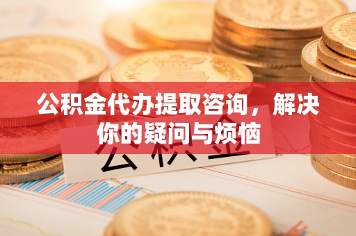 闻喜公积金代办提取咨询，解决你的疑问与烦恼