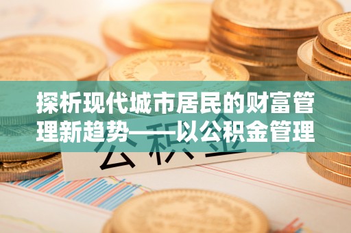 闻喜探析现代城市居民的财富管理新趋势——以公积金管理中心为核心