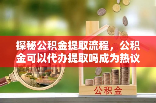 闻喜探秘公积金提取流程，公积金可以代办提取吗成为热议焦点