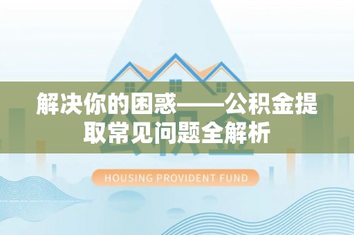 闻喜解决你的困惑——公积金提取常见问题全解析