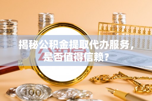 闻喜揭秘公积金提取代办服务，是否值得信赖？