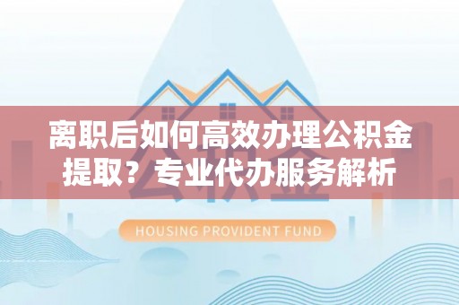 闻喜离职后如何高效办理公积金提取？专业代办服务解析