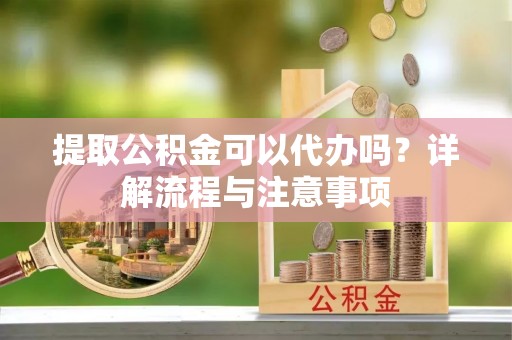 闻喜提取公积金可以代办吗？详解流程与注意事项