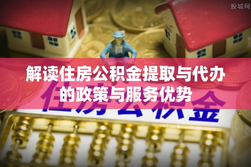 闻喜解读住房公积金提取与代办的政策与服务优势