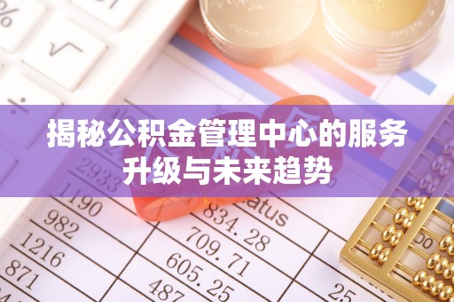 闻喜揭秘公积金管理中心的服务升级与未来趋势