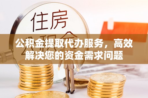 闻喜公积金提取代办服务，高效解决您的资金需求问题