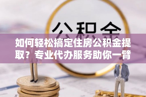 闻喜如何轻松搞定住房公积金提取？专业代办服务助你一臂之力