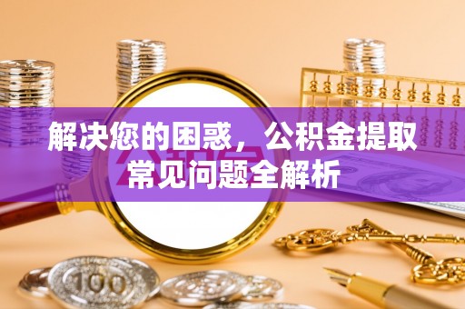 闻喜解决您的困惑，公积金提取常见问题全解析