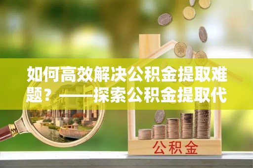 闻喜如何高效解决公积金提取难题？——探索公积金提取代办哪里有的专业服务