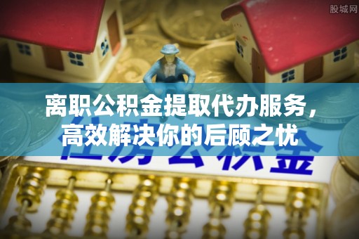 闻喜离职公积金提取代办服务，高效解决你的后顾之忧