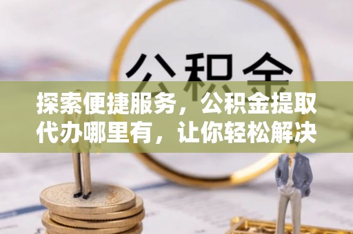 闻喜探索便捷服务，公积金提取代办哪里有，让你轻松解决烦恼