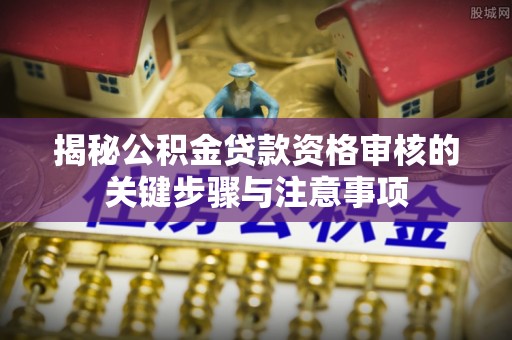 闻喜揭秘公积金贷款资格审核的关键步骤与注意事项