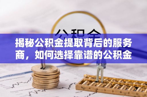 闻喜揭秘公积金提取背后的服务商，如何选择靠谱的公积金代办提取公司