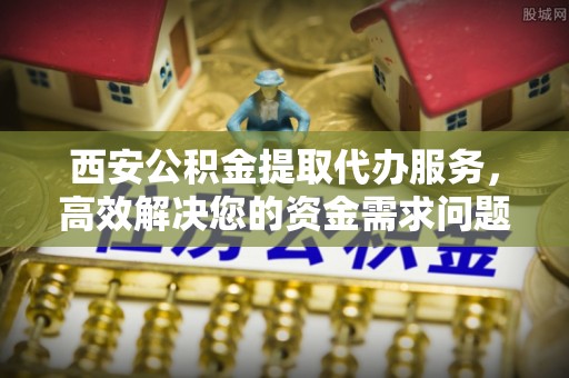 闻喜西安公积金提取代办服务，高效解决您的资金需求问题