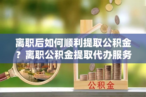 闻喜离职后如何顺利提取公积金？离职公积金提取代办服务帮你搞定！