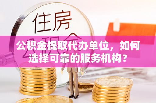 闻喜公积金提取代办单位，如何选择可靠的服务机构？