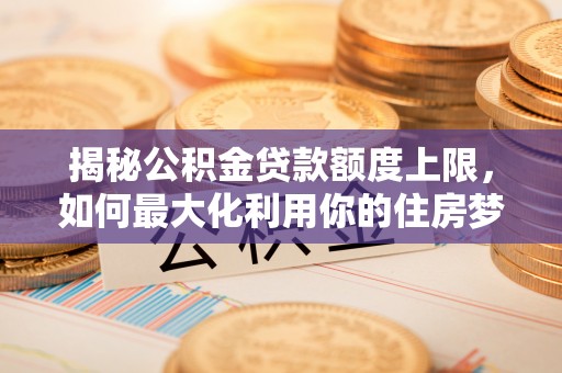 闻喜揭秘公积金贷款额度上限，如何最大化利用你的住房梦想资金？