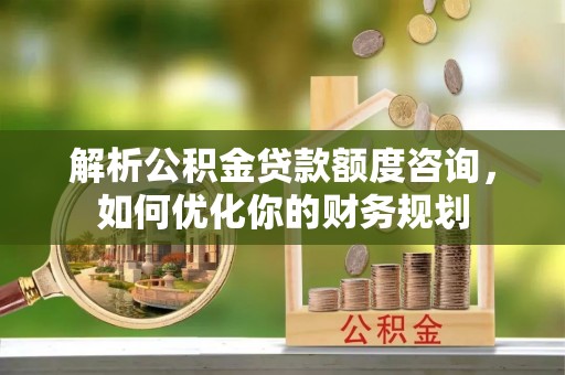 闻喜解析公积金贷款额度咨询，如何优化你的财务规划