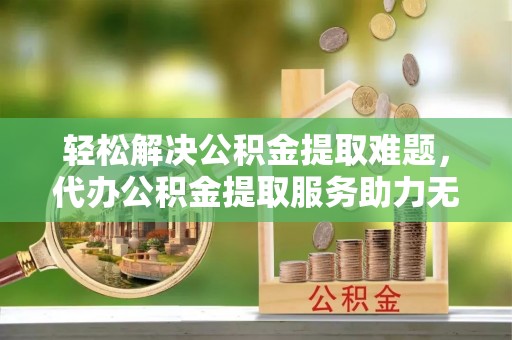 闻喜轻松解决公积金提取难题，代办公积金提取服务助力无忧生活