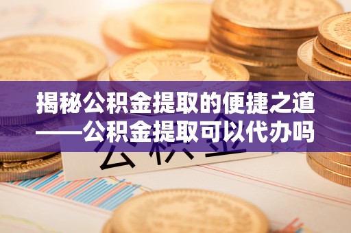 闻喜揭秘公积金提取的便捷之道——公积金提取可以代办吗？