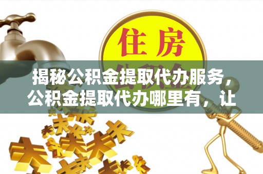 闻喜揭秘公积金提取代办服务，公积金提取代办哪里有，让你省时省心的解决方案