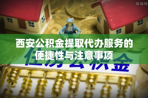 闻喜西安公积金提取代办服务的便捷性与注意事项