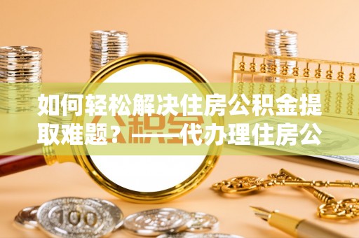 闻喜如何轻松解决住房公积金提取难题？——代办理住房公积金提取服务解析