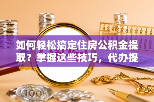 闻喜如何轻松搞定住房公积金提取？掌握这些技巧，代办提取住房公积金不再难