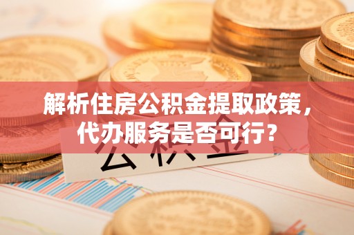 闻喜解析住房公积金提取政策，代办服务是否可行？
