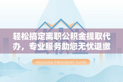 闻喜轻松搞定离职公积金提取代办，专业服务助您无忧退缴