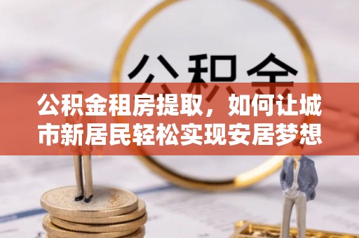 闻喜公积金租房提取，如何让城市新居民轻松实现安居梦想