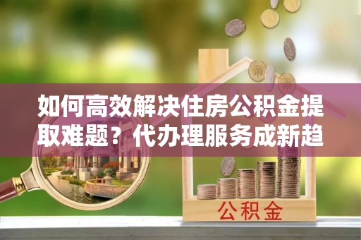 闻喜如何高效解决住房公积金提取难题？代办理服务成新趋势