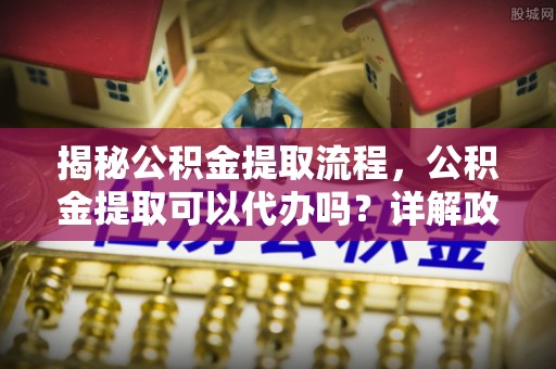 闻喜揭秘公积金提取流程，公积金提取可以代办吗？详解政策与实操技巧