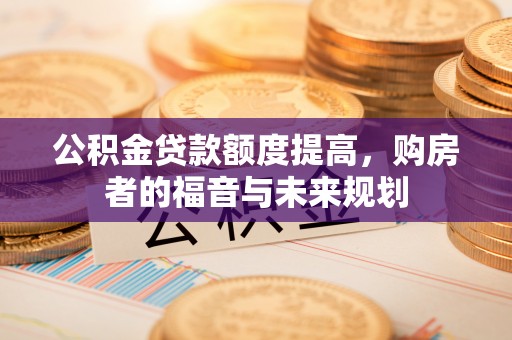 闻喜公积金贷款额度提高，购房者的福音与未来规划