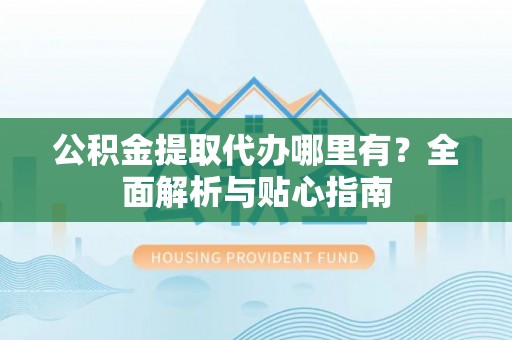 闻喜公积金提取代办哪里有？全面解析与贴心指南