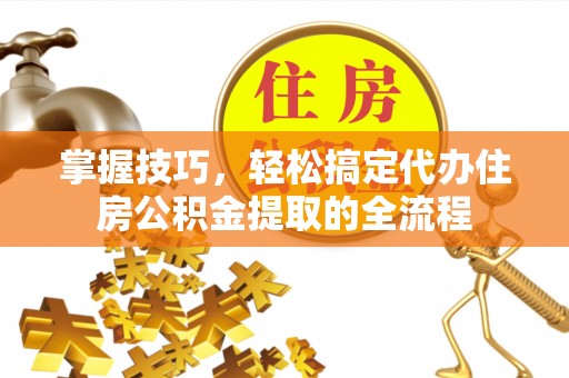 闻喜掌握技巧，轻松搞定代办住房公积金提取的全流程
