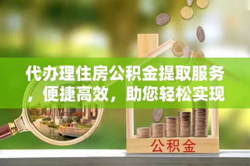 闻喜代办理住房公积金提取服务，便捷高效，助您轻松实现资金规划