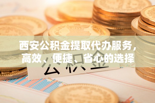 闻喜西安公积金提取代办服务，高效、便捷、省心的选择