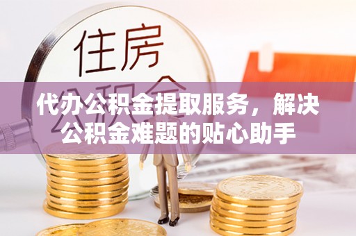 闻喜代办公积金提取服务，解决公积金难题的贴心助手