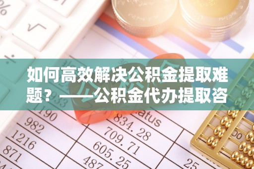 闻喜如何高效解决公积金提取难题？——公积金代办提取咨询服务全解析