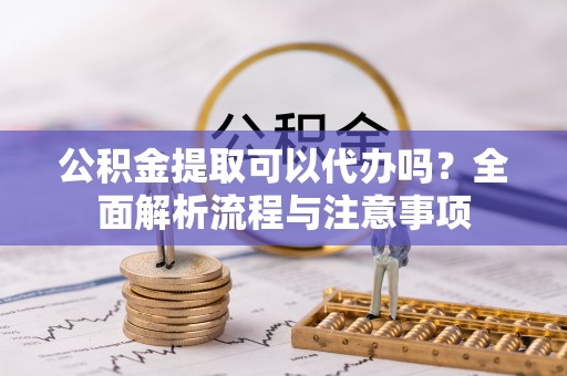 闻喜公积金提取可以代办吗？全面解析流程与注意事项