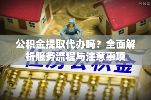 闻喜公积金提取代办吗？全面解析服务流程与注意事项