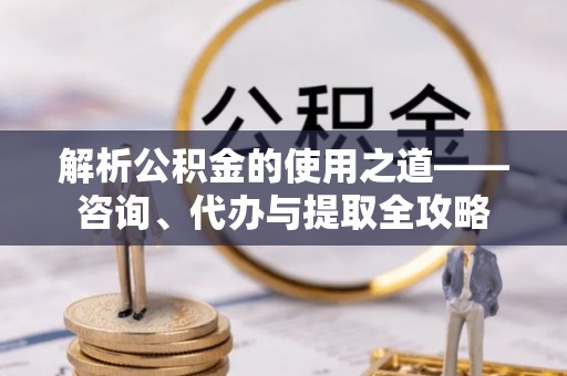 闻喜解析公积金的使用之道——咨询、代办与提取全攻略