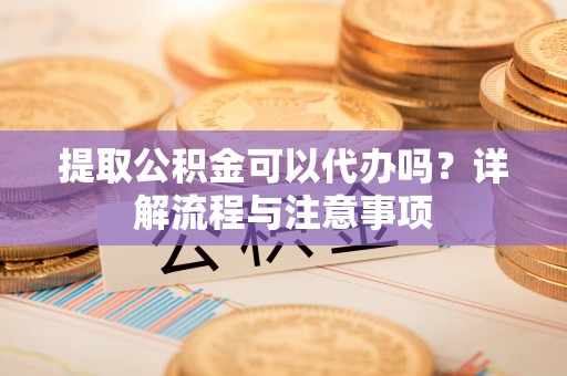 闻喜提取公积金可以代办吗？详解流程与注意事项