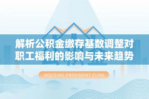 闻喜解析公积金缴存基数调整对职工福利的影响与未来趋势